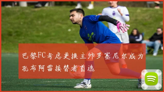 巴黎FC考虑更换主帅罗塞尼尔成为孔布阿雷接替者首选