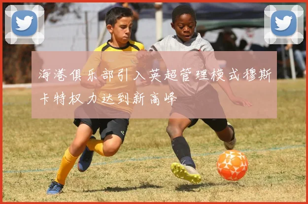 海港俱乐部引入英超管理模式穆斯卡特权力达到新高峰