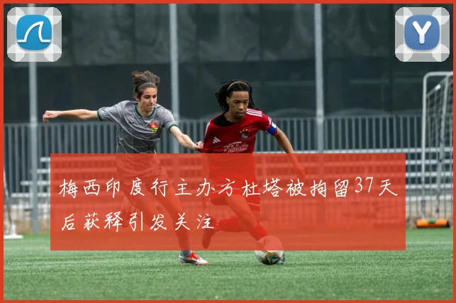 梅西印度行主办方杜塔被拘留37天后获释引发关注