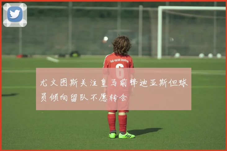 尤文图斯关注皇马前锋迪亚斯但球员倾向留队不愿转会
