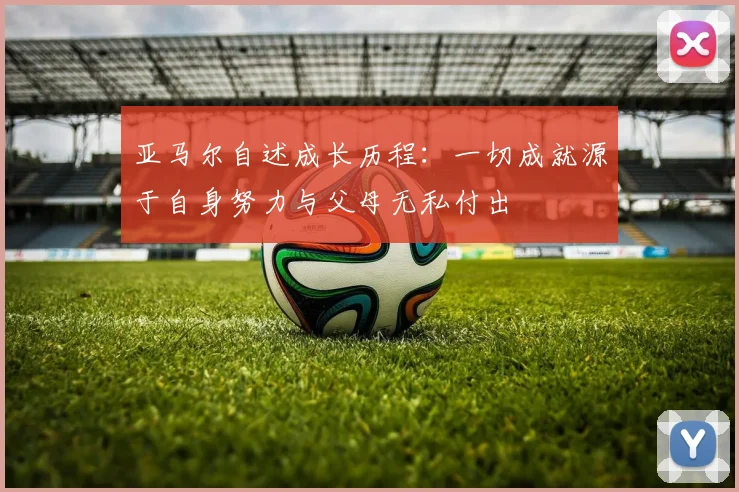亚马尔自述成长历程：一切成就源于自身努力与父母无私付出