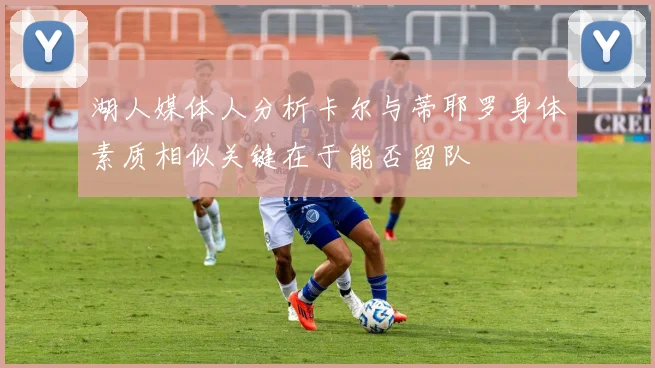 湖人媒体人分析卡尔与蒂耶罗身体素质相似关键在于能否留队