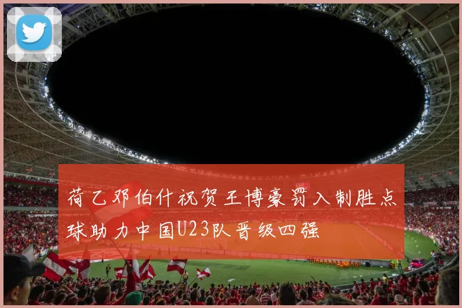 荷乙邓伯什祝贺王博豪罚入制胜点球助力中国U23队晋级四强