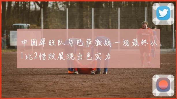 中国犀旺队与巴萨激战一场最终以1比2惜败展现出色实力