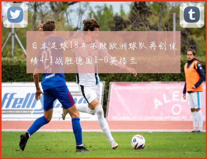 日本足球18年不败欧洲球队再创佳绩4-1战胜德国1-0英格兰