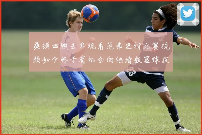 桑顿回顾去年观看范弗里特比赛视频如今终于有机会向他请教篮球技巧