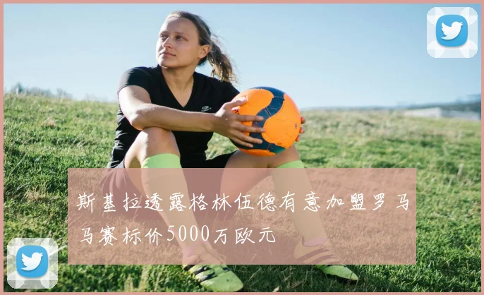 斯基拉透露格林伍德有意加盟罗马马赛标价5000万欧元