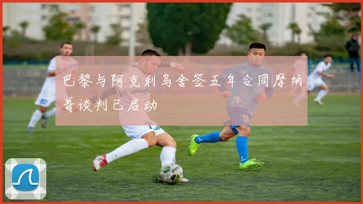 巴黎与阿克利乌舍签五年合同摩纳哥谈判已启动