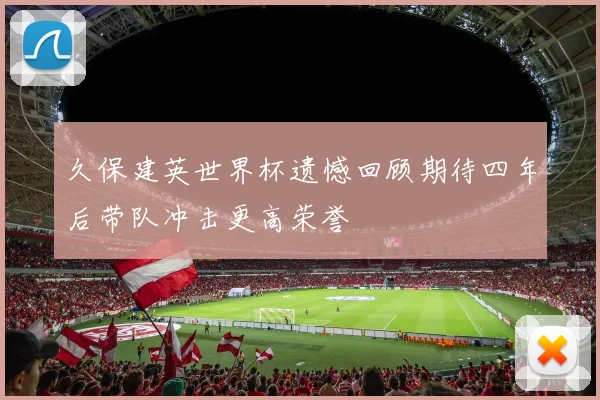 久保建英世界杯遗憾回顾期待四年后带队冲击更高荣誉