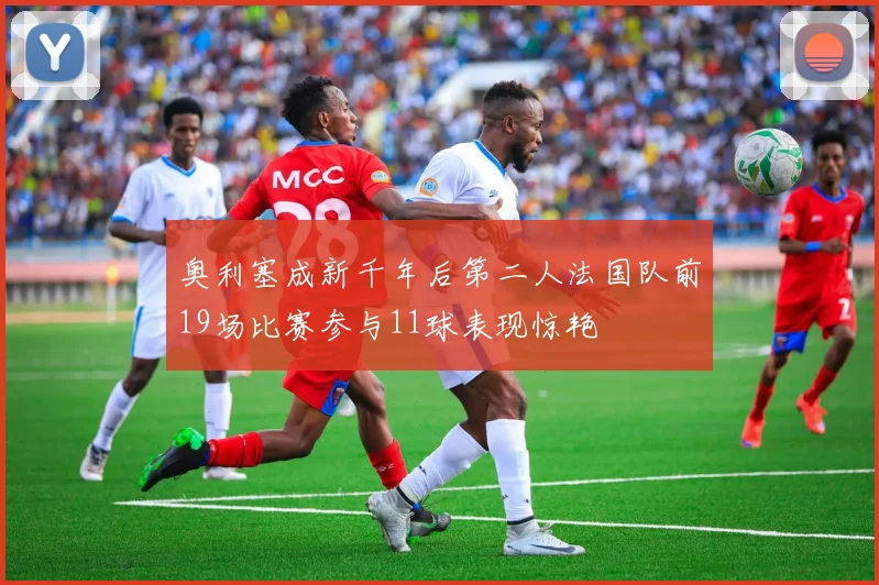 奥利塞成新千年后第二人法国队前19场比赛参与11球表现惊艳