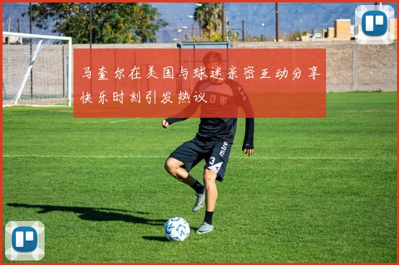 马奎尔在美国与球迷亲密互动分享快乐时刻引发热议
