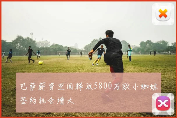 巴萨薪资空间释放5800万欧小蜘蛛签约机会增大