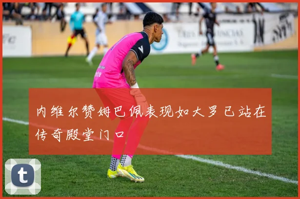 内维尔赞姆巴佩表现如大罗已站在传奇殿堂门口