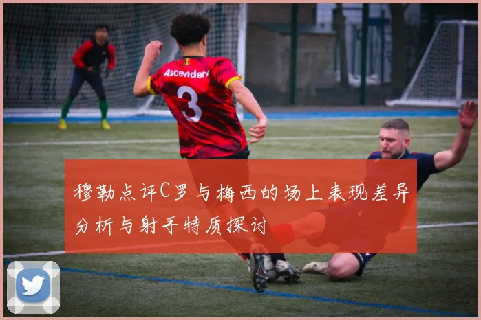 穆勒点评C罗与梅西的场上表现差异分析与射手特质探讨
