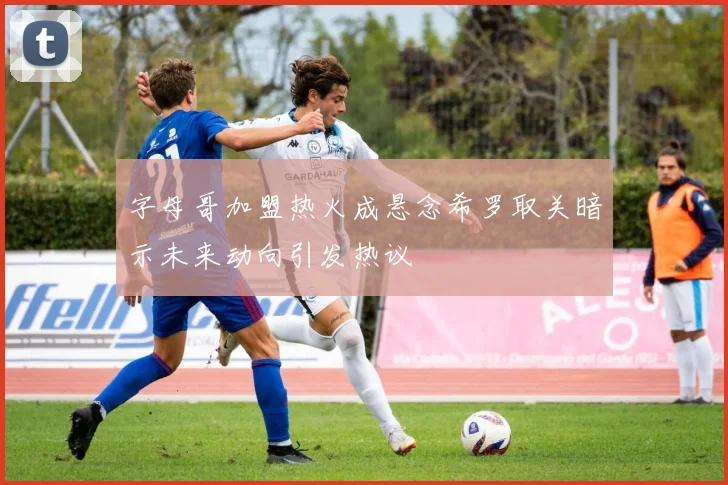 字母哥加盟热火成悬念希罗取关暗示未来动向引发热议