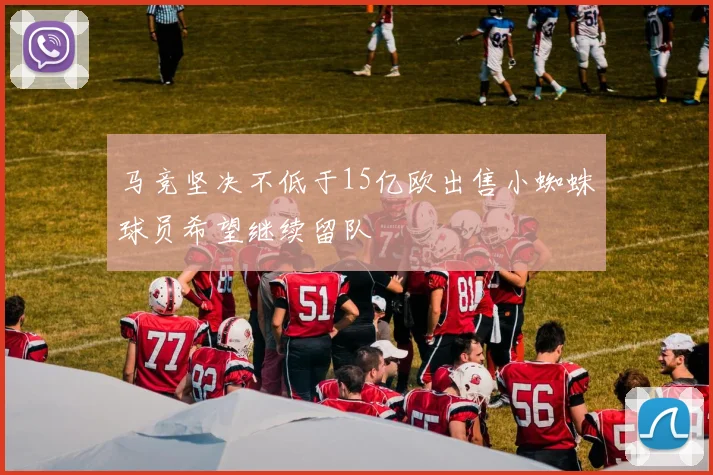 马竞坚决不低于15亿欧出售小蜘蛛球员希望继续留队